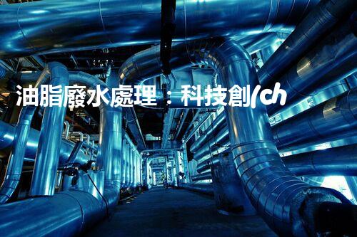 油脂廢水處理：科技創(chuàng)新，環(huán)保未來！